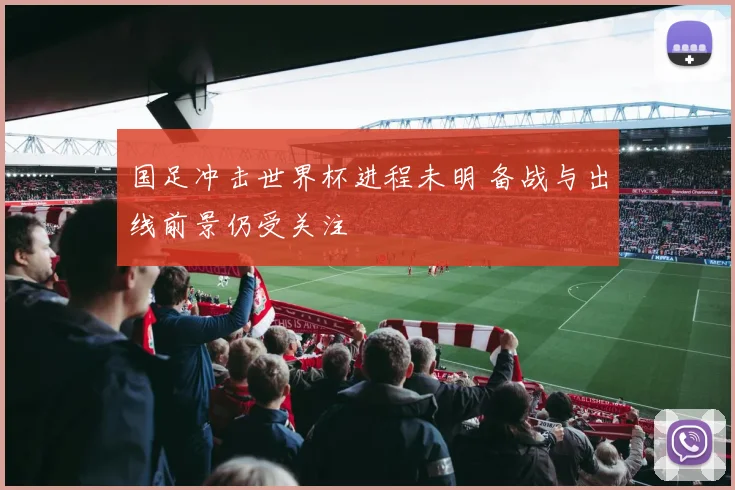 国足冲击世界杯进程未明 备战与出线前景仍受关注