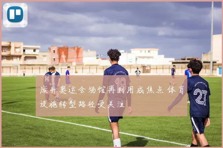 废弃奥运会场馆再利用成焦点 体育设施转型路径受关注