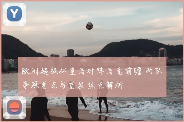 欧洲超级杯皇马对阵马竞前瞻 两队争冠看点与首发焦点解析
