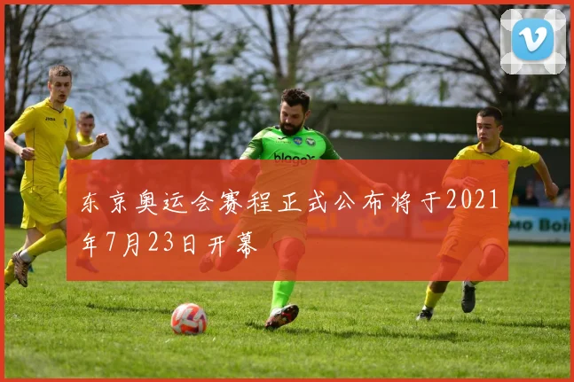 东京奥运会赛程正式公布将于2021年7月23日开幕