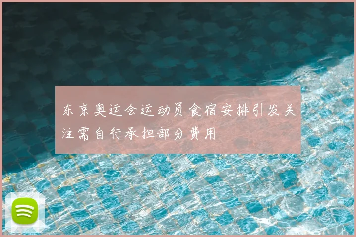 东京奥运会运动员食宿安排引发关注需自行承担部分费用