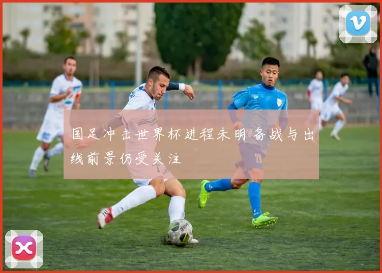 国足冲击世界杯进程未明 备战与出线前景仍受关注